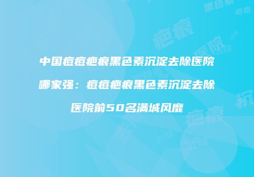 中国痘痘疤痕黑色素沉淀去除医院哪家强：痘痘疤痕黑色素沉淀去除医院前50名满城风靡