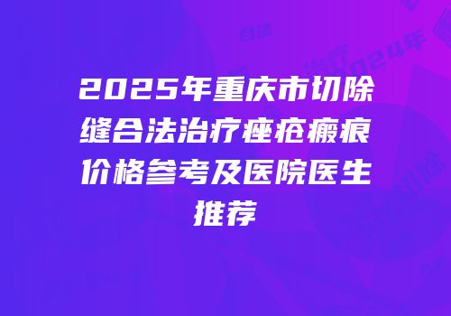 2025年重庆市切除缝合法治疗痤疮瘢痕价格参考及医院医生推荐