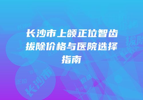 长沙市上颌正位智齿拔除价格与医院选择指南