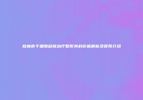 桂林市干细胞移植治疗整形外科价格解析及医院介绍