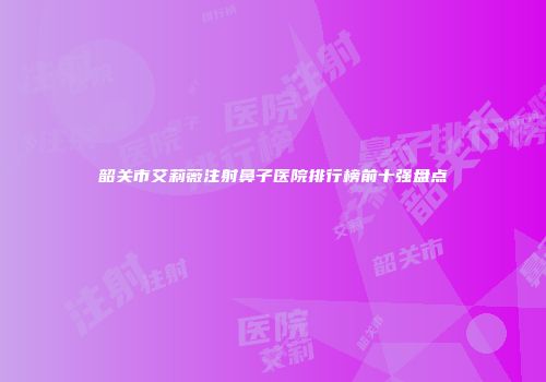 韶关市艾莉薇注射鼻子医院排行榜前十强盘点