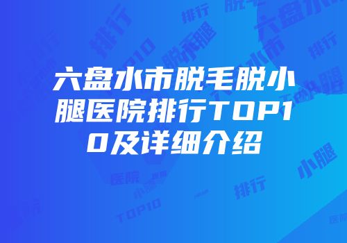 六盘水市脱毛脱小腿医院排行TOP10及详细介绍