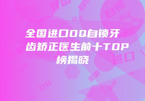 全国进口DQ自锁牙齿矫正医生前十TOP榜揭晓