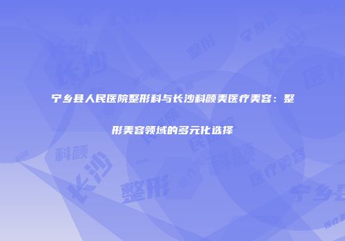 宁乡县人民医院整形科与长沙科颜美医疗美容：整形美容领域的多元化选择