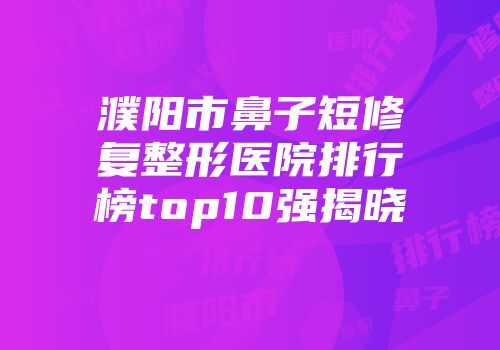 濮阳市鼻子短修复整形医院排行榜top10强揭晓