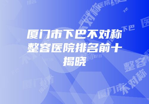 厦门市下巴不对称整容医院排名前十揭晓