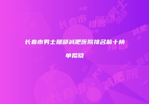 长春市男士腿部减肥医院排名前十榜单揭晓