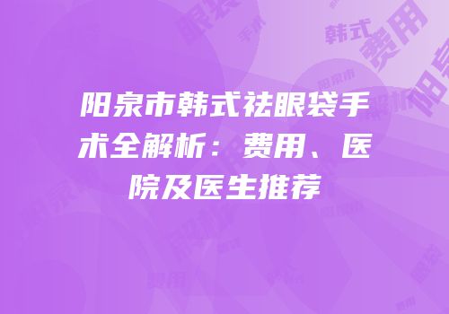 阳泉市韩式祛眼袋手术全解析：费用、医院及医生推荐