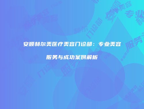 安顺赫尔美医疗美容门诊部：专业美容服务与成功案例解析