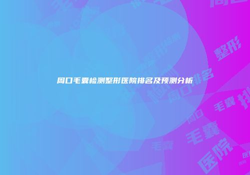 周口毛囊检测整形医院排名及预测分析