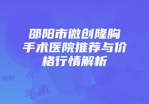 邵阳市微创隆胸手术医院推荐与价格行情解析