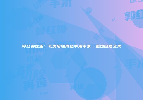 郭红娜医生：乳房切除再造手术专家，重塑自信之美