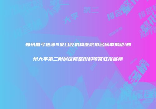 郑州眉弓祛薄5家口腔机构医院排名榜单揭晓!郑州大学第二附属医院整形科等常驻排名榜
