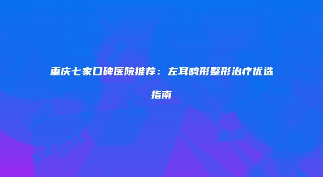 重庆七家口碑医院推荐：左耳畸形整形治疗优选指南