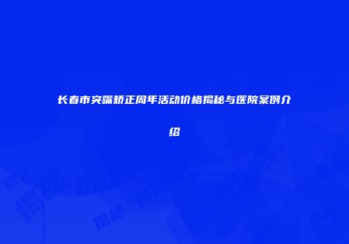 长春市突嘴矫正周年活动价格揭秘与医院案例介绍