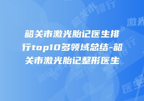 韶关市激光胎记医生排行top10多领域总结-韶关市激光胎记整形医生