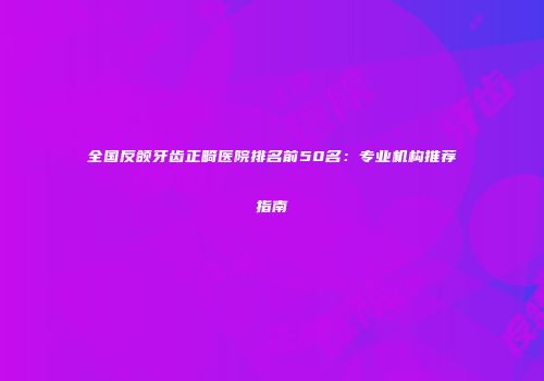 全国反颌牙齿正畸医院排名前50名：专业机构推荐指南