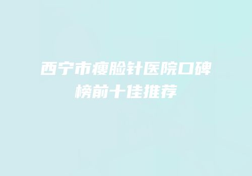 西宁市瘦脸针医院口碑榜前十佳推荐