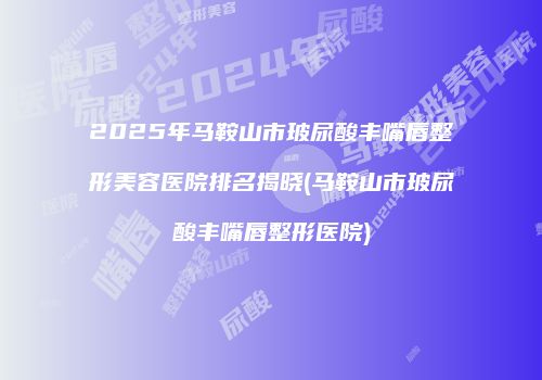 2025年马鞍山市玻尿酸丰嘴唇整形美容医院排名揭晓(马鞍山市玻尿酸丰嘴唇整形医院)
