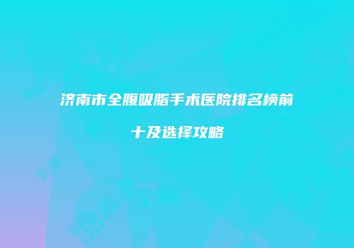 济南市全腹吸脂手术医院排名榜前十及选择攻略
