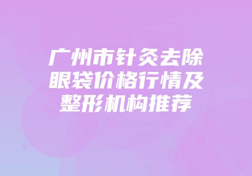 广州市针灸去除眼袋价格行情及整形机构推荐