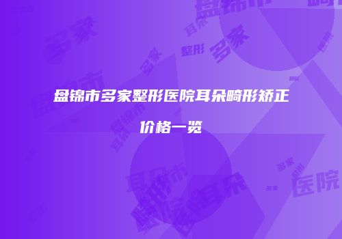 盘锦市多家整形医院耳朵畸形矫正价格一览
