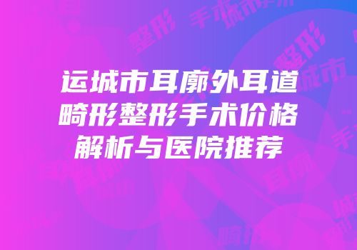 运城市耳廓外耳道畸形整形手术价格解析与医院推荐