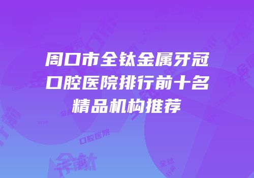 周口市全钛金属牙冠口腔医院排行前十名精品机构推荐