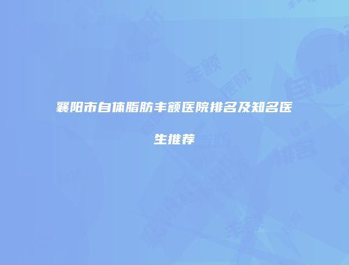 襄阳市自体脂肪丰额医院排名及知名医生推荐