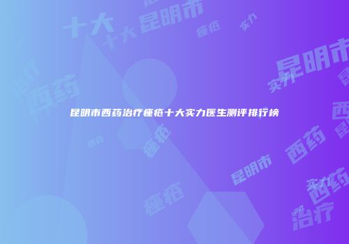 昆明市西药治疗痤疮十大实力医生测评排行榜
