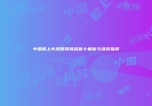 中国脸上长斑医院排名前十解析与选择指南