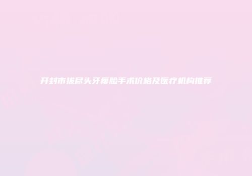 开封市拔尽头牙瘦脸手术价格及医疗机构推荐
