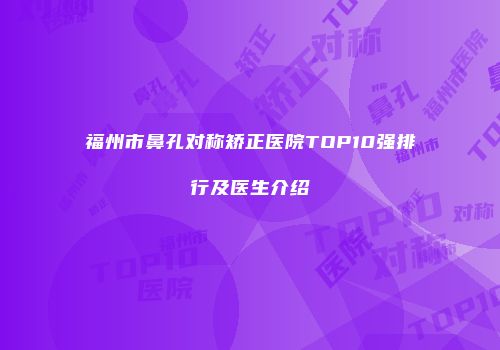 福州市鼻孔对称矫正医院TOP10强排行及医生介绍