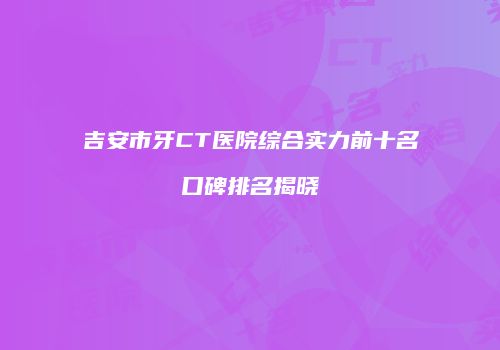 吉安市牙CT医院综合实力前十名口碑排名揭晓