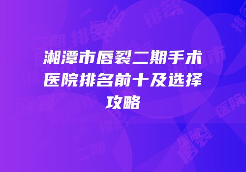 湘潭市唇裂二期手术医院排名前十及选择攻略
