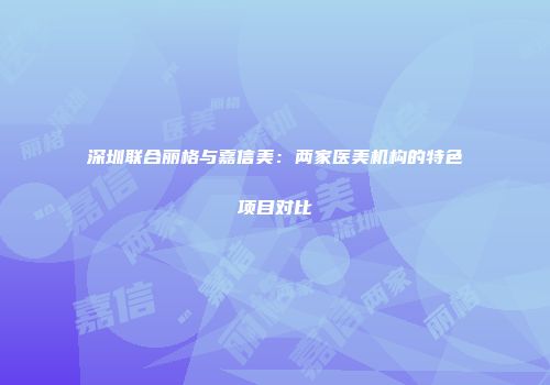 深圳联合丽格与嘉信美：两家医美机构的特色项目对比
