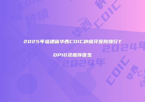 2025年福建省华西CDIC种植牙医院排行TOP10及推荐医生