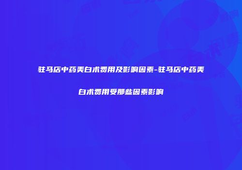 驻马店中药美白术费用及影响因素-驻马店中药美白术费用受那些因素影响