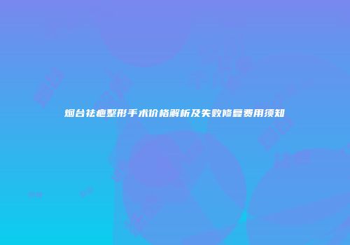 烟台祛疤整形手术价格解析及失败修复费用须知