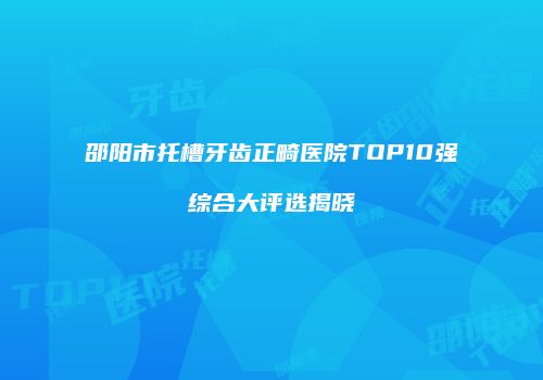 邵阳市托槽牙齿正畸医院TOP10强综合大评选揭晓