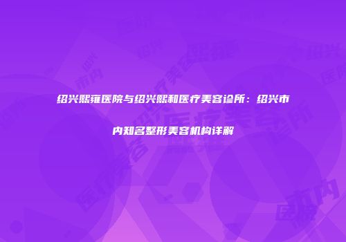 绍兴熙雍医院与绍兴熙和医疗美容诊所：绍兴市内知名整形美容机构详解