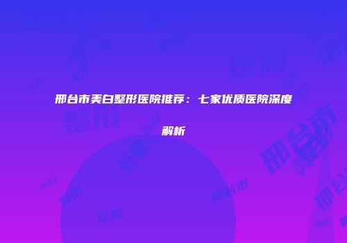 邢台市美白整形医院推荐：七家优质医院深度解析