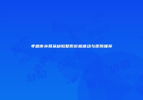 孝感市补耳朵缺陷整形价格波动与医院推荐