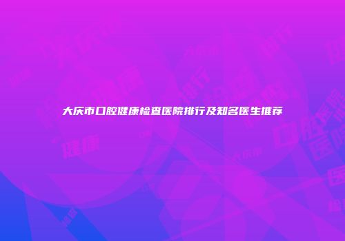 大庆市口腔健康检查医院排行及知名医生推荐