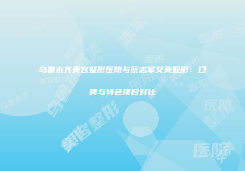 乌鲁木齐美容整形医院与蔡志军艾美整形：口碑与特色项目对比
