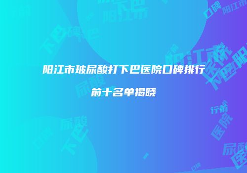 阳江市玻尿酸打下巴医院口碑排行前十名单揭晓