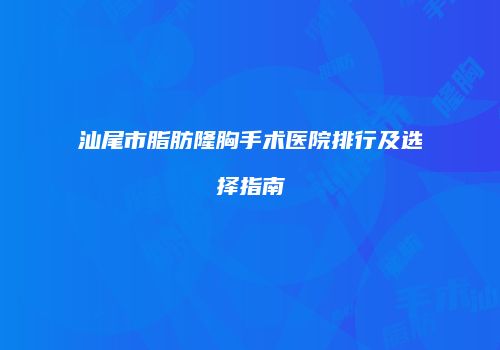 汕尾市脂肪隆胸手术医院排行及选择指南