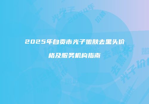 2025年自贡市光子嫩肤去黑头价格及服务机构指南
