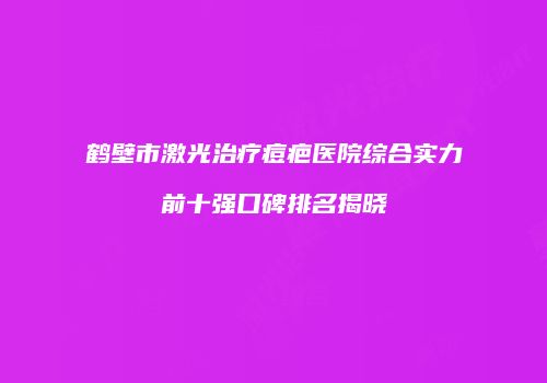 鹤壁市激光治疗痘疤医院综合实力前十强口碑排名揭晓