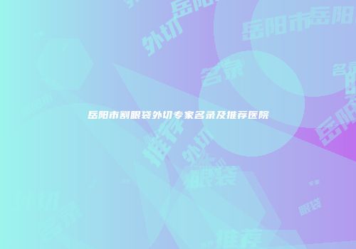 岳阳市割眼袋外切专家名录及推荐医院